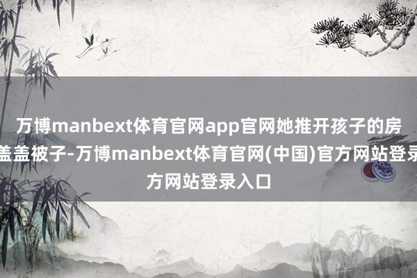 万博manbext体育官网app官网她推开孩子的房门思盖盖被子-万博manbext体育官网(中国)官方网站登录入口