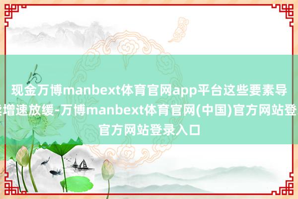 现金万博manbext体育官网app平台这些要素导致买卖增速放缓-万博manbext体育官网(中国)官方网站登录入口