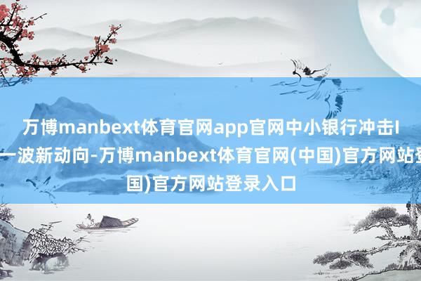 万博manbext体育官网app官网中小银行冲击IPO迎来一波新动向-万博manbext体育官网(中国)官方网站登录入口