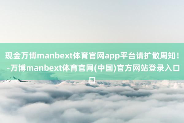 现金万博manbext体育官网app平台请扩散周知! -万博manbext体育官网(中国)官方网站登录入口