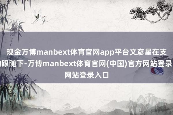 现金万博manbext体育官网app平台文彦星在支属的跟随下-万博manbext体育官网(中国)官方网站登录入口