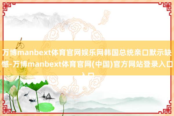 万博manbext体育官网娱乐网韩国总统亲口默示缺憾-万博manbext体育官网(中国)官方网站登录入口
