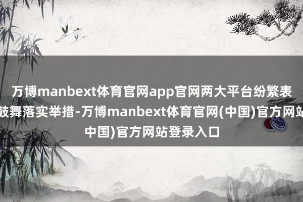 万博manbext体育官网app官网两大平台纷繁表态并慢慢鼓舞落实举措-万博manbext体育官网(中国)官方网站登录入口