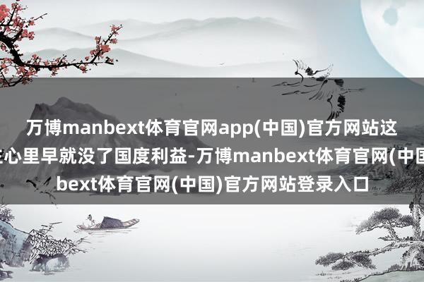 万博manbext体育官网app(中国)官方网站这些被策反的东说念主心里早就没了国度利益-万博manbext体育官网(中国)官方网站登录入口