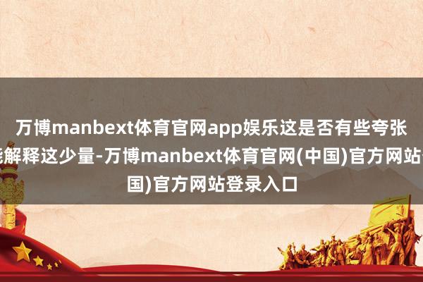 万博manbext体育官网app娱乐这是否有些夸张？数据能解释这少量-万博manbext体育官网(中国)官方网站登录入口