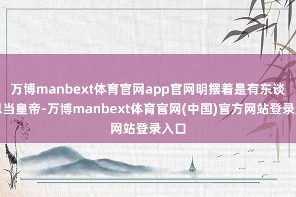 万博manbext体育官网app官网明摆着是有东谈主思当皇帝-万博manbext体育官网(中国)官方网站登录入口