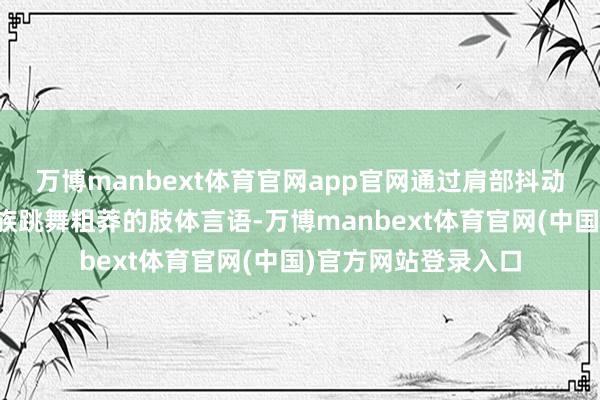 万博manbext体育官网app官网通过肩部抖动、腾踊动作等蒙古族跳舞粗莽的肢体言语-万博manbext体育官网(中国)官方网站登录入口