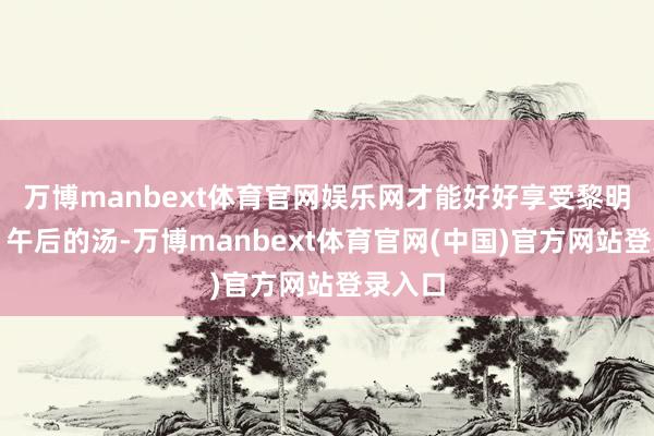 万博manbext体育官网娱乐网才能好好享受黎明的粥、午后的汤-万博manbext体育官网(中国)官方网站登录入口