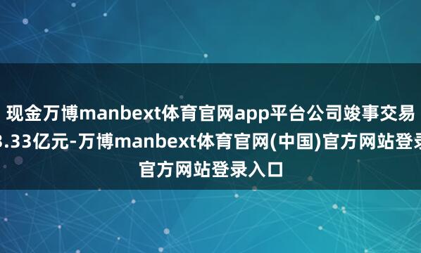 现金万博manbext体育官网app平台公司竣事交易收入3.33亿元-万博manbext体育官网(中国)官方网站登录入口