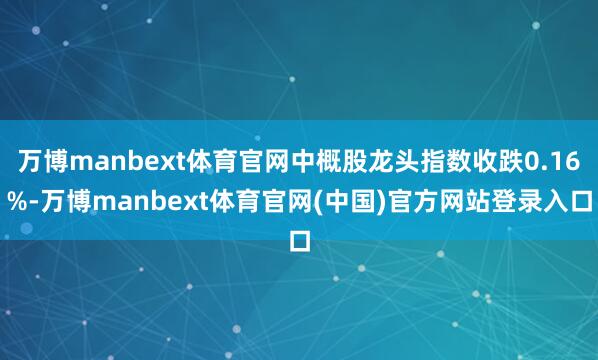 万博manbext体育官网中概股龙头指数收跌0.16%-万博manbext体育官网(中国)官方网站登录入口