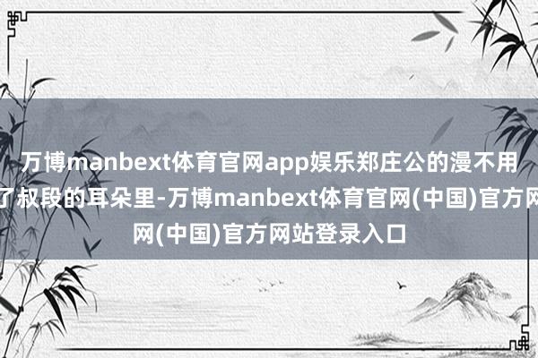 万博manbext体育官网app娱乐郑庄公的漫不用心很快传到了叔段的耳朵里-万博manbext体育官网(中国)官方网站登录入口