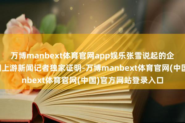 万博manbext体育官网app娱乐张雪说起的企业代理讼师孟讼师朝上游新闻记者独家证明-万博manbext体育官网(中国)官方网站登录入口