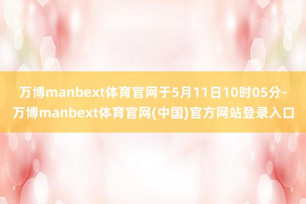 万博manbext体育官网于5月11日10时05分-万博manbext体育官网(中国)官方网站登录入口