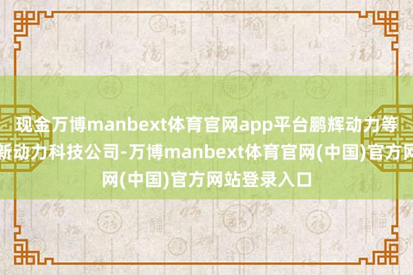现金万博manbext体育官网app平台鹏辉动力等在河南缔造新动力科技公司-万博manbext体育官网(中国)官方网站登录入口