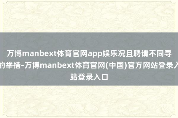 万博manbext体育官网app娱乐况且聘请不同寻常的举措-万博manbext体育官网(中国)官方网站登录入口