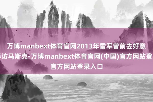 万博manbext体育官网2013年雷军曾前去好意思国拜访马斯克-万博manbext体育官网(中国)官方网站登录入口