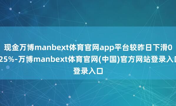 现金万博manbext体育官网app平台较昨日下滑0.25%-万博manbext体育官网(中国)官方网站登录入口