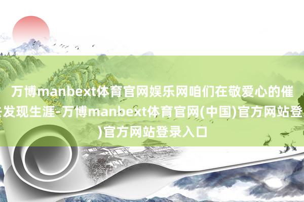 万博manbext体育官网娱乐网咱们在敬爱心的催使下去发现生涯-万博manbext体育官网(中国)官方网站登录入口