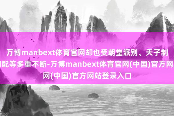万博manbext体育官网却也受朝堂派别、天子制衡、岗亭调配等多重不断-万博manbext体育官网(中国)官方网站登录入口
