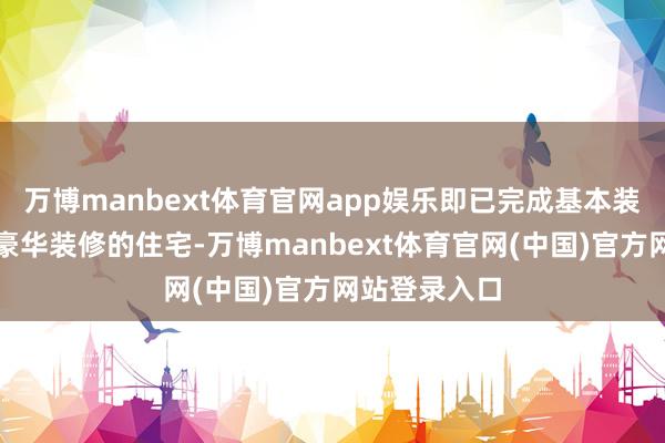 万博manbext体育官网app娱乐即已完成基本装修但未进行豪华装修的住宅-万博manbext体育官网(中国)官方网站登录入口
