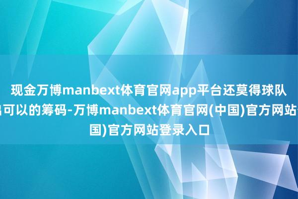 现金万博manbext体育官网app平台还莫得球队适意给出可以的筹码-万博manbext体育官网(中国)官方网站登录入口