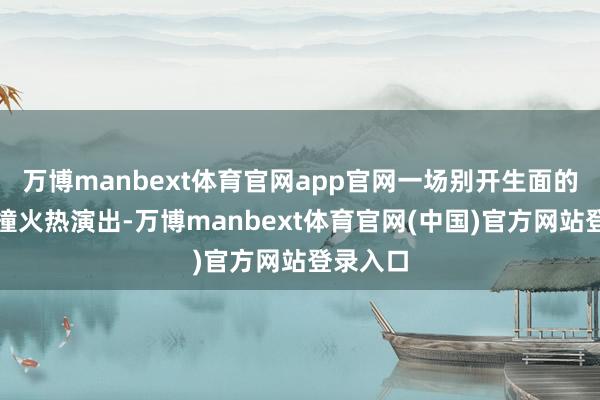 万博manbext体育官网app官网一场别开生面的跨界碰撞火热演出-万博manbext体育官网(中国)官方网站登录入口