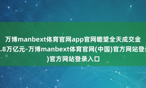 万博manbext体育官网app官网瞻望全天成交金额约1.8万亿元-万博manbext体育官网(中国)官方网站登录入口