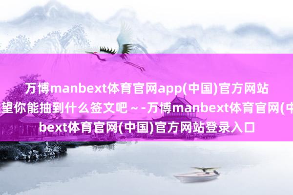 万博manbext体育官网app(中国)官方网站戳这里👉快来望望你能抽到什么签文吧~-万博manbext体育官网(中国)官方网站登录入口