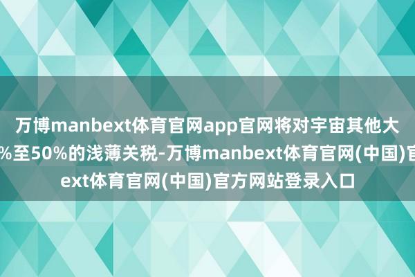 万博manbext体育官网app官网将对宇宙其他大部分国度征收15%至50%的浅薄关税-万博manbext体育官网(中国)官方网站登录入口