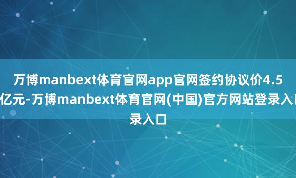 万博manbext体育官网app官网签约协议价4.58亿元-万博manbext体育官网(中国)官方网站登录入口