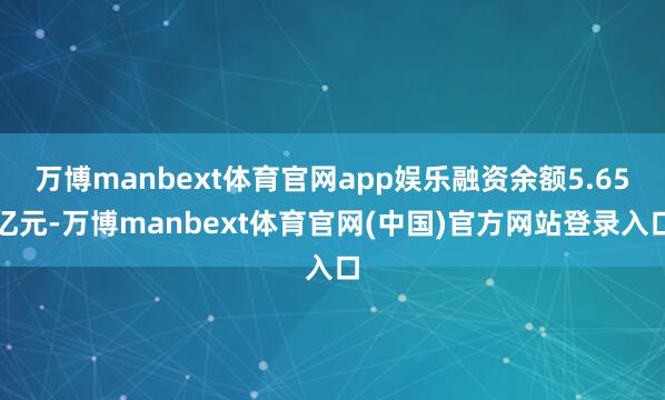 万博manbext体育官网app娱乐融资余额5.65亿元-万博manbext体育官网(中国)官方网站登录入口