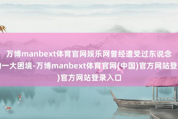 万博manbext体育官网娱乐网曾经遭受过东说念主生的一大困境-万博manbext体育官网(中国)官方网站登录入口