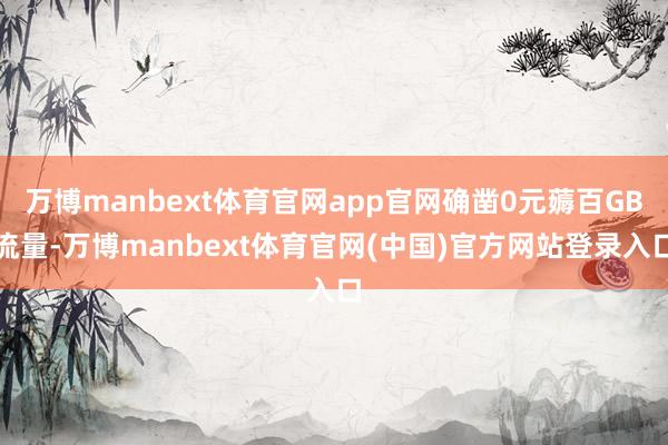 万博manbext体育官网app官网确凿0元薅百GB流量-万博manbext体育官网(中国)官方网站登录入口