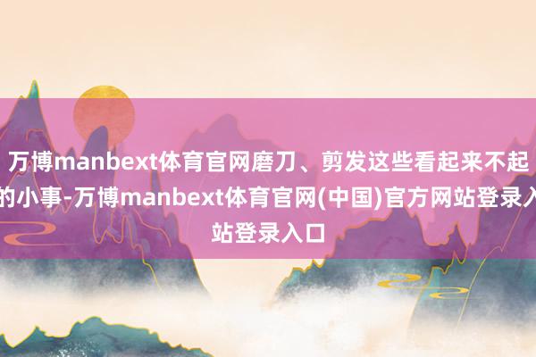 万博manbext体育官网磨刀、剪发这些看起来不起眼的小事-万博manbext体育官网(中国)官方网站登录入口