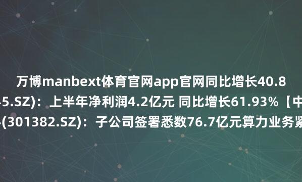 万博manbext体育官网app官网同比增长40.89%钛能化学(002145.SZ)：上半年净利润4.2亿元 同比增长61.93%【中标公约】蜂助手(301382.SZ)：子公司签署悉数76.7亿元算力业务紧要公约威胜信息(688100.SH)：7月中标8096.02万元国度电网名目【股权转让】通宇通讯(002792.SZ)：拟购买佳贤通讯25%股权中科三环(000970.SZ)：拟收购中电磁声控股权【回购】新特电气(301120.SZ)：拟2500万元-4800万元回购股份熵基科技(301330.SZ)：拟3000万元-6000万元回购股份井松智能(688251.SH)：拟斥资1500万元-2000万元回购长江证券(000783.SZ)：拟1亿元-2亿元回购股份【增减捏】技源集团(603262.SH)：福建颂德及一致算作东说念主拟减捏不超3%股份合盛硅业(603260.SH)：合盛集团悉数减捏1.45%公司股份杭电股份(603618.SH)：富春江通讯集团悉数减捏3%股份【其他】联创光电(600363.SH)及伍锐涉嫌未按规章涌现非主见性资金交往等违规步履被证监会立案*ST萃华(002731.SZ)：推行铁心东说念主陈念念伟收到证监会立案奉告书好意思力科技(300611.SZ)：拟定增募资不高出5.85亿元江南新材(603124.SH)：拟定增募资不超16亿元举报/反映-万博manbext体育官网(中国)官方网站登录入口