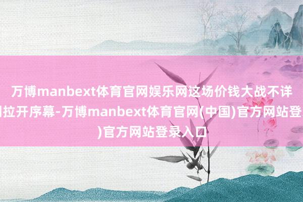 万博manbext体育官网娱乐网这场价钱大战不详才刚刚拉开序幕-万博manbext体育官网(中国)官方网站登录入口