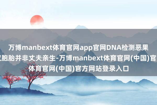 万博manbext体育官网app官网DNA检测恶果却泄漏：这对双胞胎并非丈夫亲生-万博manbext体育官网(中国)官方网站登录入口