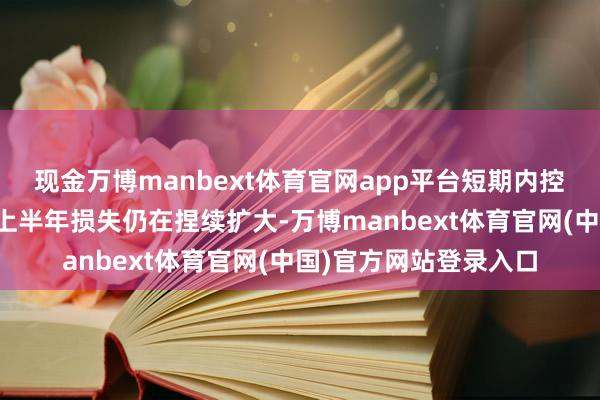现金万博manbext体育官网app平台短期内控亏压力仍然不小万科上半年损失仍在捏续扩大-万博manbext体育官网(中国)官方网站登录入口