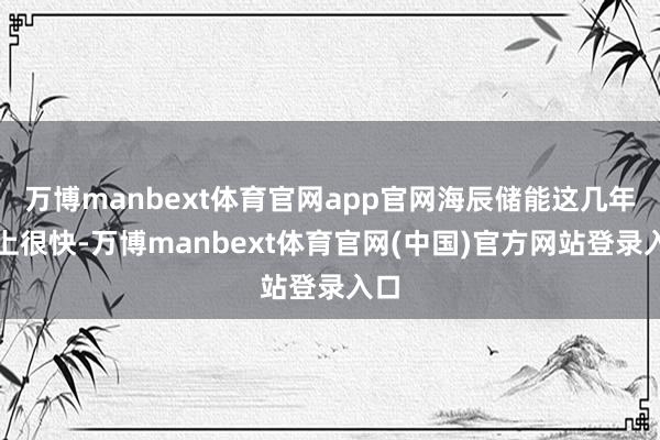 万博manbext体育官网app官网海辰储能这几年向上很快-万博manbext体育官网(中国)官方网站登录入口