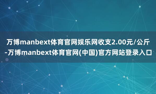 万博manbext体育官网娱乐网收支2.00元/公斤-万博manbext体育官网(中国)官方网站登录入口