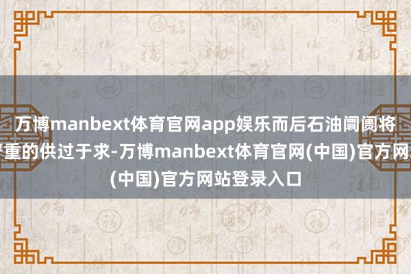万博manbext体育官网app娱乐而后石油阛阓将出现十分严重的供过于求-万博manbext体育官网(中国)官方网站登录入口