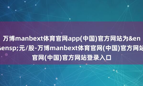 万博manbext体育官网app(中国)官方网站为&ensp;6.46&ensp;元/股-万博manbext体育官网(中国)官方网站登录入口