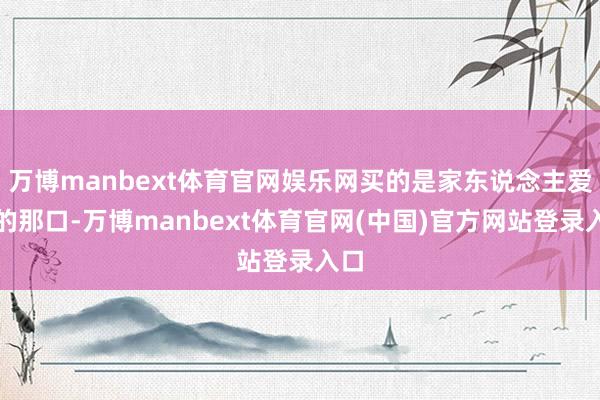 万博manbext体育官网娱乐网买的是家东说念主爱吃的那口-万博manbext体育官网(中国)官方网站登录入口