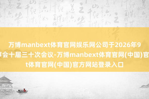 万博manbext体育官网娱乐网公司于2026年9月17日召开董事会十届三十次会议-万博manbext体育官网(中国)官方网站登录入口