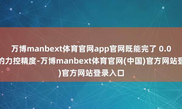 万博manbext体育官网app官网既能完了 0.03 毫米的力控精度-万博manbext体育官网(中国)官方网站登录入口