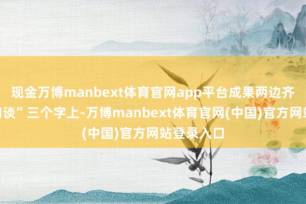 现金万博manbext体育官网app平台成果两边齐栽在“不知谈”三个字上-万博manbext体育官网(中国)官方网站登录入口