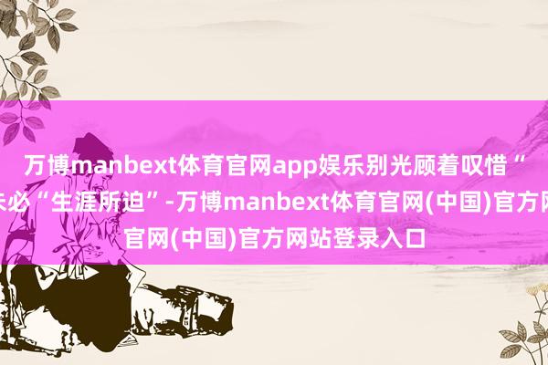 万博manbext体育官网app娱乐别光顾着叹惜“父爱如山”未必“生涯所迫”-万博manbext体育官网(中国)官方网站登录入口