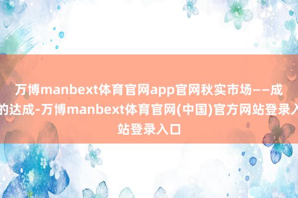 万博manbext体育官网app官网秋实市场——成长的达成-万博manbext体育官网(中国)官方网站登录入口