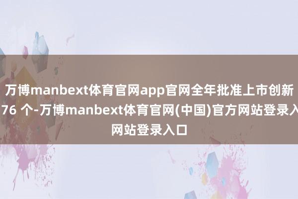 万博manbext体育官网app官网全年批准上市创新药 76 个-万博manbext体育官网(中国)官方网站登录入口